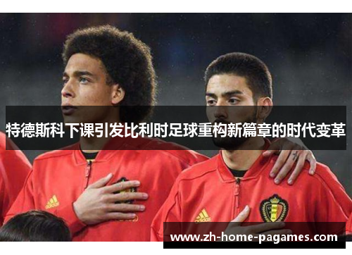 特德斯科下课引发比利时足球重构新篇章的时代变革