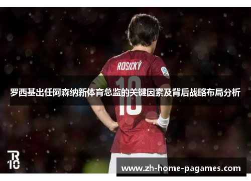 罗西基出任阿森纳新体育总监的关键因素及背后战略布局分析