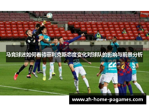马竞球迷如何看待菲利克斯态度变化对球队的影响与前景分析 马竞球迷如何看待菲利克斯态度变化对球队的影响与前景分析