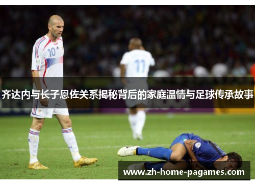 齐达内与长子恩佐关系揭秘背后的家庭温情与足球传承故事 齐达内与长子恩佐关系揭秘背后的家庭温情与足球传承故事