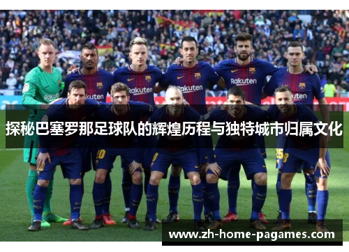 探秘巴塞罗那足球队的辉煌历程与独特城市归属文化 探秘巴塞罗那足球队的辉煌历程与独特城市归属文化