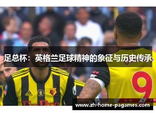 足总杯:英格兰足球精神的象征与历史传承 足总杯:英格兰足球精神的象征与历史传承