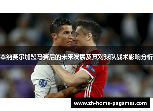 本纳赛尔加盟马赛后的未来发展及其对球队战术影响分析 本纳赛尔加盟马赛后的未来发展及其对球队战术影响分析