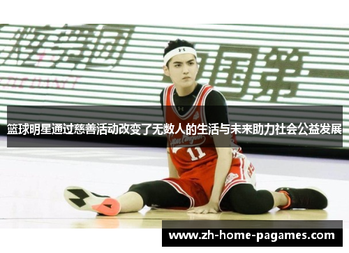 篮球明星通过慈善活动改变了无数人的生活与未来助力社会公益发展