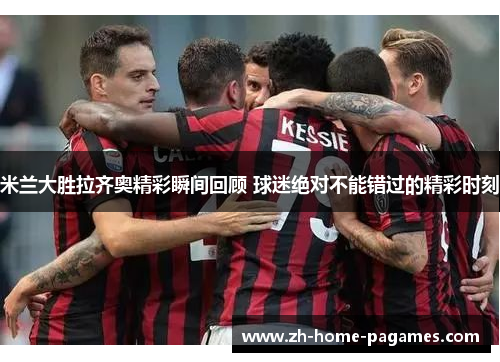 米兰大胜拉齐奥精彩瞬间回顾 球迷绝对不能错过的精彩时刻
