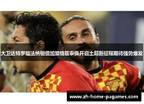 大卫达特罗福法纳租借加盟格兹泰佩开启土超新征程期待强势爆发 大卫达特罗福法纳租借加盟格兹泰佩开启土超新征程期待强势爆发