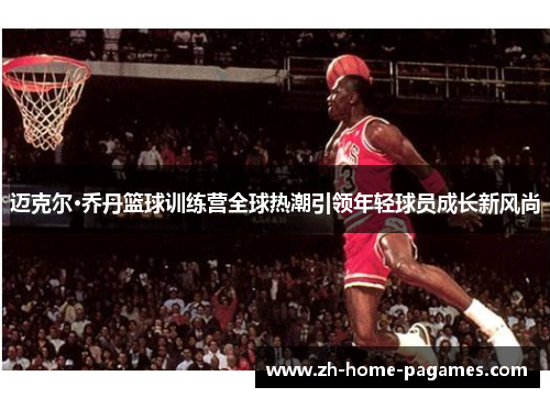 迈克尔·乔丹篮球训练营全球热潮引领年轻球员成长新风尚
