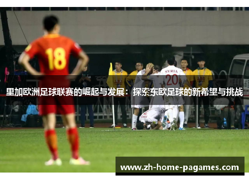 里加欧洲足球联赛的崛起与发展：探索东欧足球的新希望与挑战