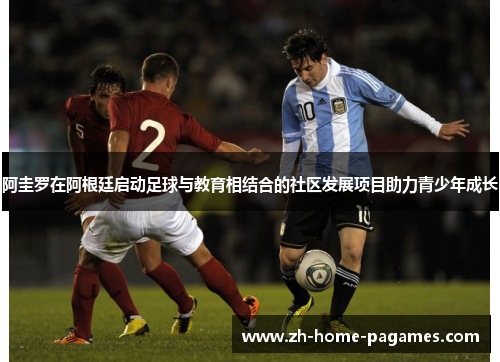 阿圭罗在阿根廷启动足球与教育相结合的社区发展项目助力青少年成长