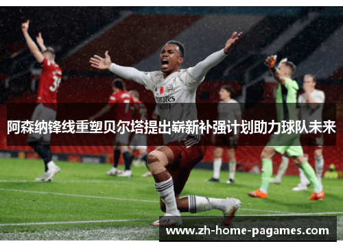 阿森纳锋线重塑贝尔塔提出崭新补强计划助力球队未来