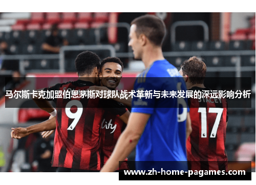 马尔斯卡克加盟伯恩茅斯对球队战术革新与未来发展的深远影响分析