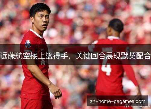 远藤航空接上篮得手,关键回合展现默契配合 远藤航空接上篮得手,关键回合展现默契配合